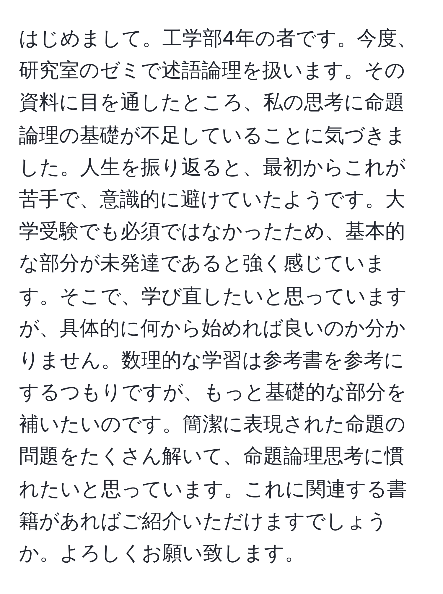 はじめまして。工学部4年の者です。今度、研究室のゼミで述語論理を扱います。その資料に目を通したところ、私の思考に命題論理の基礎が不足していることに気づきました。人生を振り返ると、最初からこれが苦手で、意識的に避けていたようです。大学受験でも必須ではなかったため、基本的な部分が未発達であると強く感じています。そこで、学び直したいと思っていますが、具体的に何から始めれば良いのか分かりません。数理的な学習は参考書を参考にするつもりですが、もっと基礎的な部分を補いたいのです。簡潔に表現された命題の問題をたくさん解いて、命題論理思考に慣れたいと思っています。これに関連する書籍があればご紹介いただけますでしょうか。よろしくお願い致します。