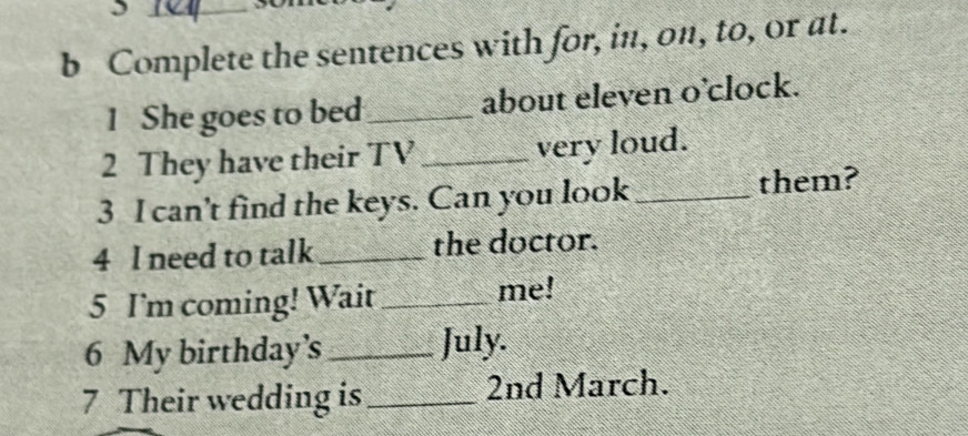 Complete the sentences with for, in, on, to, or at. 
1 She goes to bed _about eleven o’clock. 
2 They have their TV _very loud. 
3 I can't find the keys. Can you look _them? 
4 I need to talk _the doctor. 
5 I'm coming! Wait _me! 
6 My birthday’s _July. 
7 Their wedding is_ 2nd March.