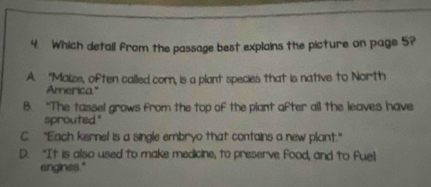 Which detall from the passage best explains the picture on page 5?
A. “Maize, often called corn, is a plant species that is native to North
America"
B. "The tassel grows from the top of the plant after all the leaves have
sprouted."
C. “Each kernel is a single embryo that contains a new plant."
D. "It is also used to make medicine, to preserve food, and to fuel
engines."