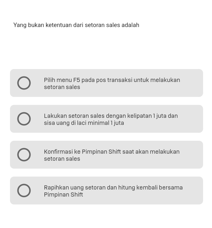 Yang bukan ketentuan dari setoran sales adalah
Pilih menu F5 pada pos transaksi untuk melakukan
setoran sales
Lakukan setoran sales dengan kelipatan 1 juta dan
sisa uang di laci minimal 1 juta
Konfirmasi ke Pimpinan Shift saat akan melakukan
setoran sales
Rapihkan uang setoran dan hitung kembali bersama
Pimpinan Shift