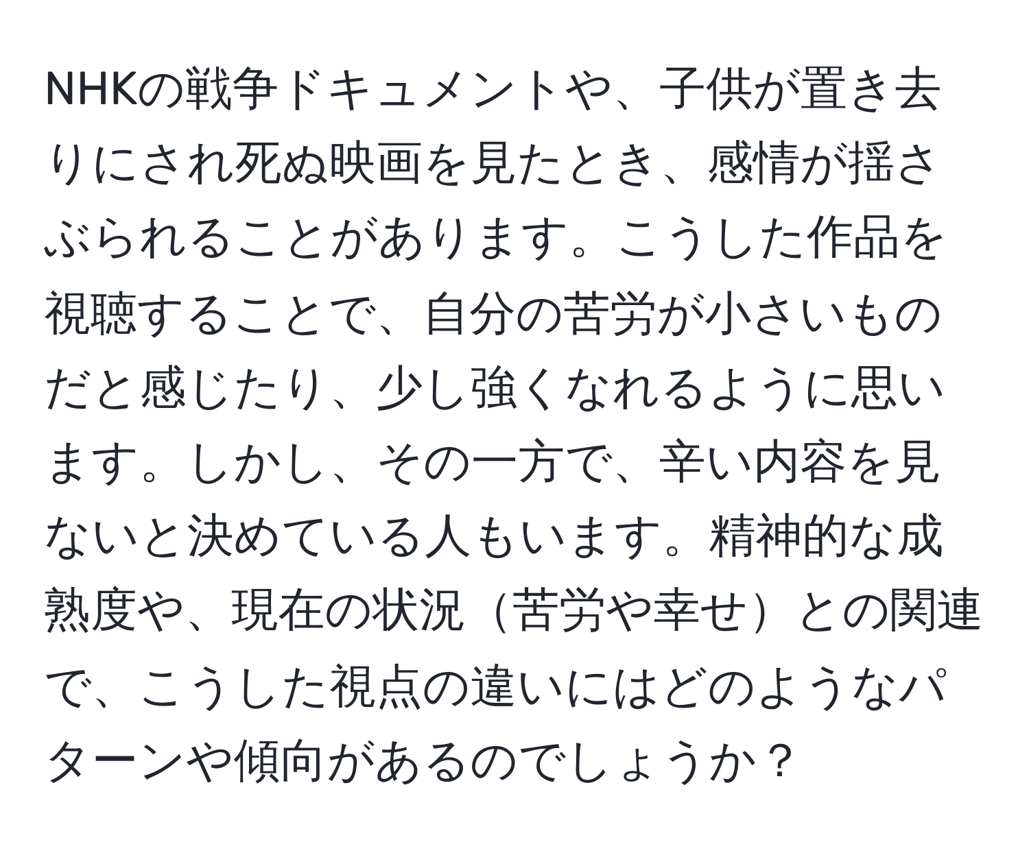 NHKの戦争ドキュメントや、子供が置き去りにされ死ぬ映画を見たとき、感情が揺さぶられることがあります。こうした作品を視聴することで、自分の苦労が小さいものだと感じたり、少し強くなれるように思います。しかし、その一方で、辛い内容を見ないと決めている人もいます。精神的な成熟度や、現在の状況苦労や幸せとの関連で、こうした視点の違いにはどのようなパターンや傾向があるのでしょうか？