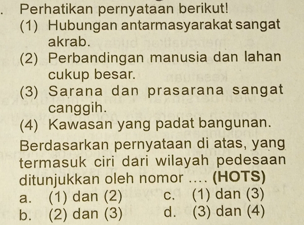 Perhatikan pernyataan berikut!
(1) Hubungan antarmasyarakat sangat
akrab.
(2) Perbandingan manusia dan lahan
cukup besar.
(3) Sarana dan prasarana sangat
canggih.
(4) Kawasan yang padat bangunan.
Berdasarkan pernyataan di atas, yang
termasuk ciri dari wilayah pedesaan
ditunjukkan oleh nomor .... (HOTS)
a. (1) dan (2) c. (1) dan (3)
b. (2) dan (3) d. (3) dan (4)