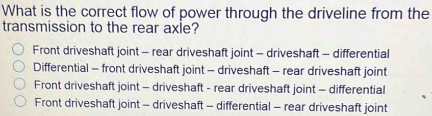 What is the correct flow of power through the driveline from the
transmission to the rear axle?
Front driveshaft joint - rear driveshaft joint - driveshaft - differential
Differential - front driveshaft joint - driveshaft - rear driveshaft joint
Front driveshaft joint - driveshaft - rear driveshaft joint - differential
Front driveshaft joint - driveshaft - differential - rear driveshaft joint