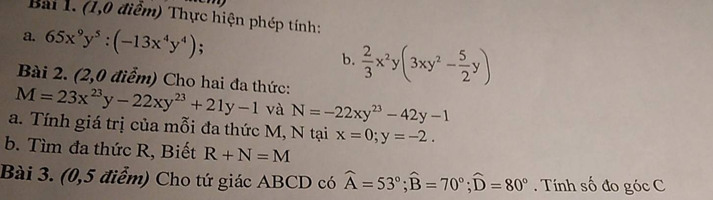 eny 
Bai 1. (1,0 điểm) Thực hiện phép tính: 
a. 65x^9y^5:(-13x^4y^4); 
b.  2/3 x^2y(3xy^2- 5/2 y)
Bài 2. (2,0 điểm) Cho hai đa thức:
M=23x^(23)y-22xy^(23)+21y-1 và N=-22xy^(23)-42y-1
a. Tính giá trị của mỗi đa thức M, N tại x=0; y=-2. 
b. Tìm đa thức R, Biết R+N=M
Bài 3. (0,5 điểm) Cho tứ giác ABCD có widehat A=53°; widehat B=70°; widehat D=80°. Tính số đo góc C