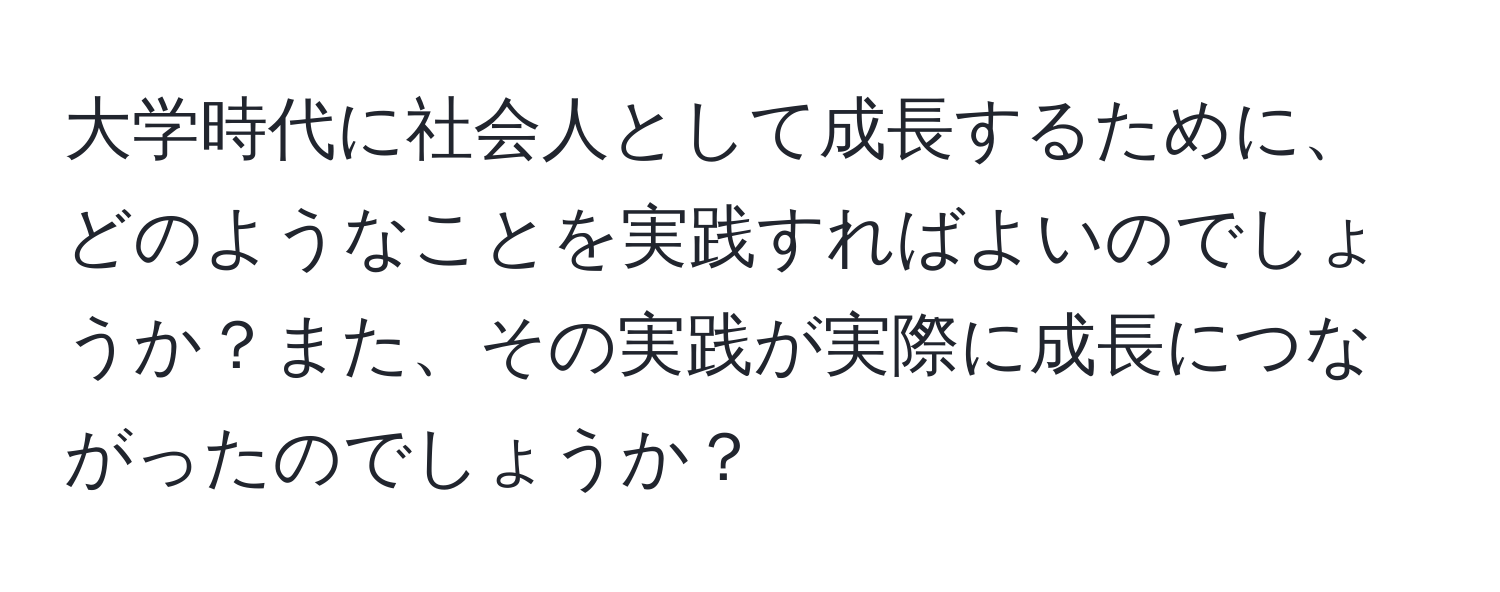 大学時代に社会人として成長するために、どのようなことを実践すればよいのでしょうか？また、その実践が実際に成長につながったのでしょうか？