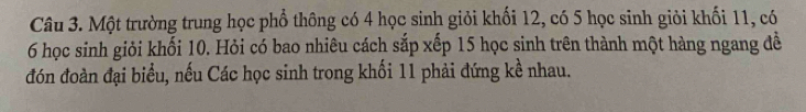 Một trường trung học phổ thông có 4 học sinh giỏi khối 12, có 5 học sinh giỏi khối 11, có
6 học sinh giỏi khối 10. Hỏi có bao nhiêu cách sắp xếp 15 học sinh trên thành một hàng ngang đề 
đón đoàn đại biểu, nếu Các học sinh trong khối 11 phải đứng kề nhau.