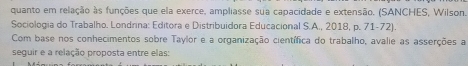 quanto em relação às funções que ela exerce, ampliasse sua capacidade e extensão. (SANCHES, Wilson. 
Sociologia do Trabalho. Londrina: Editora e Distribuidora Educacional S.A., 2018, p. 71-72). 
Com base nos conhecimentos sobre Taylor e a organização científica do trabalho, avalie as asserções a 
seguir e a relação proposta entre elas: