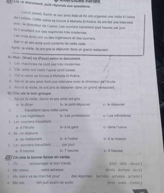 éices vanes
Lis ce document, puis réponds aux questions.
Lundi passé, Samir et ses amis lhab et Ali ont organisé une visite à l'usine
de textiles. Cette usine se trouve à Mehalla El-Kobra. Ils ont fait une interview
avec le directeur de l'usine. Les ouvriers travaillent sept heures par jour.
Ils travaillent sur des machines très modernes.
Les trois amis ont vu des ingénieurs et des ouvriers.
Samir et ses amis sont contents de cette visite.
Après la visite, ils ont pris le déjeuner dans un grand restaurant.
A) Mets (Vrai) ou (Faux) selon le document.
1. Les machines ne sont pas très modernes.
2. Ces amis ont visité l'usine lundi passé.
3. Cette usine se trouve à Mehalla El-Kobra.
4. Samir et ses amis font une interview avec le directeur de l'école.
5. Avant la visite, ils ont pris le déjeuner dans un grand restaurant.
B) Cho sis le bon groupe.
1. Après la visite, Samir et ses amis ont pris
a- le dîner b- le petit-déjeuner c- le déjeuner
2. _travaillent dans cette usine.
a- Les ingénieurs b- Les professeurs c- Les infirmières
3. Les ouvriers travaillent_
a- à l'école b- à la gare c- dans l'usine
4. Ils ont déjeuné_
a- au restaurant b- à l'usine c- à la maison
5. Les ouvriers travaillent _par jour.
a- 8 heures b- 7 heures c- 6 heures
Choisis la bonne forme du verbe.
1. On _encourager le bon travail. (doit - dois - devoir)
2. Monsieur,_ votre adresse. (écris - écrivez - écrit)
3. Ma mère va au marché pour _des légumes. (achète - achètes - acheter)
4. Marwa, _ton pull avant de sortir. (met - mets - mettez)