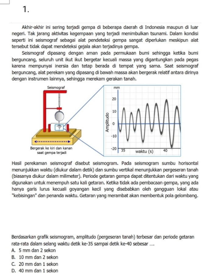 Akhir-akhir ini sering terjadi gempa di beberapa daerah di Indonesia maupun di luar
negeri. Tak jarang aktivitas kegempaan yang terjadi menimbulkan tsunami. Dalam kondisi
seperti ini seismograf sebagai alat pendeteksi gempa sangat diperlukan meskipun alat
tersebut tidak dapat mendeteksi gejala akan terjadinya gempa.
Seismograf dipasang dengan aman pada permukaan bumi sehingga ketika bumi
berguncang, seluruh unit ikut ikut bergetar kecuali massa yang digantungkan pada pegas
karena mempunyai inersia dan tetap berada di tempat yang sama. Saat seismograf
berguncang, alat perekam yang dipasang di bawah massa akan bergerak relatif antara dirinya
dengan instrumen lainnya, sehingga merekam gerakan tanah.
Hasil perekaman seismograf disebut seismogram. Pada seismogram sumbu horisontal
menunjukkan waktu (diukur dalam detik) dan sumbu vertikal menunjukkan pergeseran tanah
(biasanya diukur dalam milimeter). Periode getaran gempa dapat ditentukan dari waktu yang
digunakan untuk menempuh satu kali getaran. Ketika tidak ada pembacaan gempa, yang ada
hanya garis lurus kecuali goyangan kecil yang disebabkan oleh gangguan lokal atau
''kebisingan'' dan penanda waktu. Getaran yang merambat akan membentuk pola gelombang.
Berdasarkan grafik seismogram, amplitudo (pergeseran tanah) terbesar dan periode getaran
rata-rata dalam selang waktu detik ke-35 sampai detik ke-40 sebesar ....
A. 5 mm dan 2 sekon
B. 10 mm dan 2 sekon
C. 20 mm dan 1 sekon
D. 40 mm dan 1 sekon