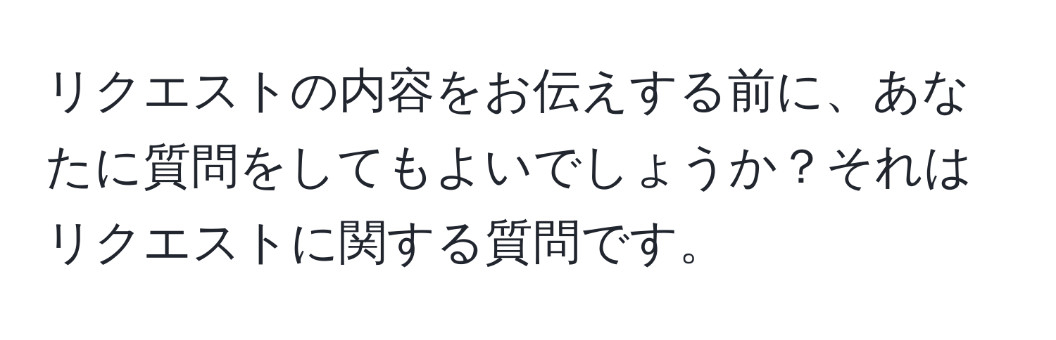 リクエストの内容をお伝えする前に、あなたに質問をしてもよいでしょうか？それはリクエストに関する質問です。