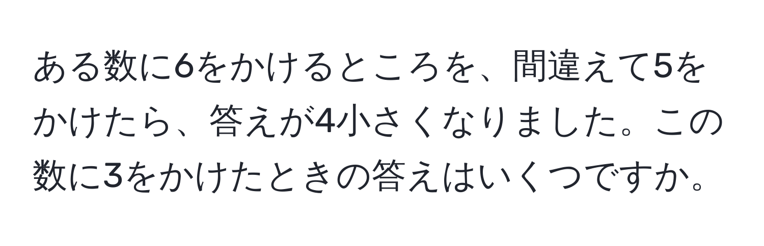 ある数に6をかけるところを、間違えて5をかけたら、答えが4小さくなりました。この数に3をかけたときの答えはいくつですか。