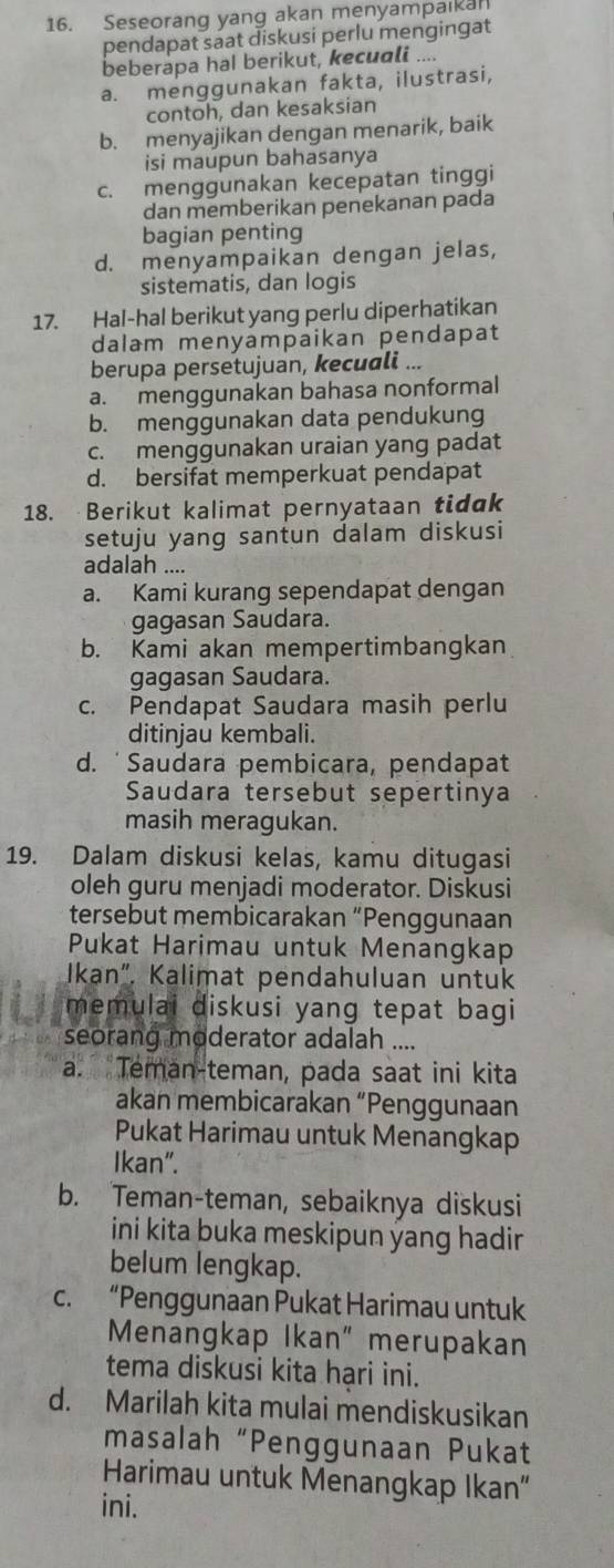 Seseorang yang akan menyampaikan
pendapat saat diskusi perlu mengingat
beberapa hal berikut, kecuali ....
a. menggunakan fakta, ilustrasi,
contoh, dan kesaksian
b. menyajikan dengan menarik, baik
isi maupun bahasanya
c. menggunakan kecepatan tinggi
dan memberikan penekanan pada
bagian penting
d. menyampaikan dengan jelas,
sistematis, dan logis
17. Hal-hal berikut yang perlu diperhatikan
dalam menyampaikan pendapat
berupa persetujuan, kecuali ...
a. menggunakan bahasa nonformal
b. menggunakan data pendukung
c. menggunakan uraian yang padat
d. bersifat memperkuat pendapat
18. Berikut kalimat pernyataan tidak
setuju yang santun dalam diskusi
adalah ....
a. Kami kurang sependapat dengan
gagasan Saudara.
b. Kami akan mempertimbangkan
gagasan Saudara.
c. Pendapat Saudara masih perlu
ditinjau kembali.
d. ˙Saudara pembicara, pendapat
Saudara tersebut sepertinya
masih meragukan.
19. Dalam diskusi kelas, kamu ditugasi
oleh guru menjadi moderator. Diskusi
tersebut membicarakan “Penggunaan
Pukat Harimau untuk Menangkap
Ikan", Kalimat pendahuluan untuk
memulai diskusi yang tepat bagi
seorang moderator adalah ....
a. Teman-teman, pada saat ini kita
akan membicarakan “Penggunaan
Pukat Harimau untuk Menangkap
Ikan".
b. Teman-teman, sebaiknya diskusi
ini kita buka meskipun yang hadir
belum lengkap.
c. “Penggunaan Pukat Harimau untuk
Menangkap Ikan" merupakan
tema diskusi kita hạri ini.
d. Marilah kita mulai mendiskusikan
masalah “Penggunaan Pukat
Harimau untuk Menangkap Ikan"
ini.