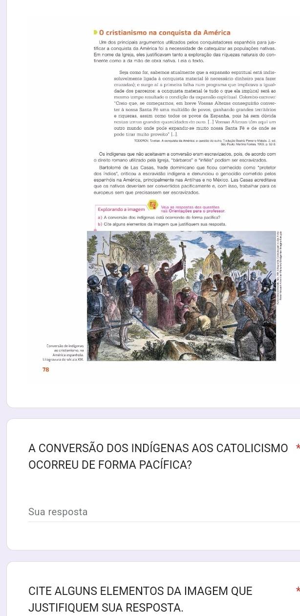 cristianismo na conquista da América
Um dos principais argumentos utilizados pelos conquistadores espanhóis para jus-
tificar a conquista da América foi a necessidade de catequizar as populações nativas.
Em nome da Igreja, eles justificavam tanto a exploração das riquezas naturais do con-
Seja como for, sabemos atualmente que a expansão espiritual está indis-
soluvelmente ligada à conquista material (é necessário dinheiro para fazer
mesmo tempo resultado e condição da expansão espiritual. Colombo escreve:
*Creio que, se começarmos, em breve Vossas Altezas conseguirão conver-
ter à nossa Santa Fé uma multidão de povos, ganhando grandes territórios
nestas terras grandes quantidades de ouro. [.. ] Vossas Altexas têm aqui um
soutro mundo onde pode expandir-se muito nossa Santa Fé e de onde se
pode tirar muito proveito' |...]
TDOROV, Tavetan. A conquista da América: a questão do outro, pa pusão Baria Penare Mear a, Bu
Os indígenas que não aceitavam a conversão eram escravizados, pois, de acordo com
Bartolomé de Las Casas, frade dominicano que ficou conhecido como "protetor
espanhóis na América, principalmente nas Antilhas e no México. Las Casas acreditava
que os nativos deveriam ser convertidos pacíficamente e, com isso, trabalhar para os
europeus sem que precisassem ser escravizados
Explorando a imagem
a ) A conversão dos indígenas está ocorrendo de ferma pacífica?
B) Cite alguns elementos da imagem que justifiquem sua resposta
Conversão de ind ao cristianis
Litogravura do sélcu
78
A CONVERSÃO DOS INDÍGENAS AOS CATOLICISMO*
OCORREU DE FORMA PACÍFICA?
Sua resposta
CITE ALGUNS ELEMENTOS DA IMAGEM QUE
JUSTIFIQUEM SUA RESPOSTA.