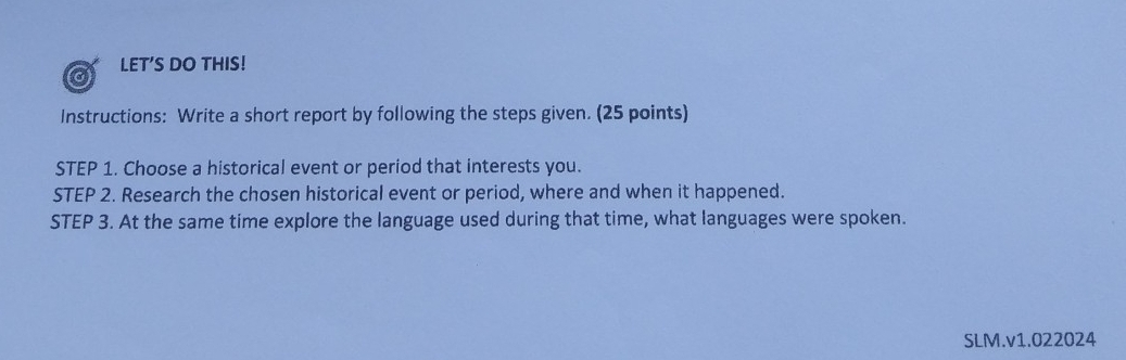 LET'S DO THIS! 
a 
Instructions: Write a short report by following the steps given. (25 points) 
STEP 1. Choose a historical event or period that interests you. 
STEP 2. Research the chosen historical event or period, where and when it happened. 
STEP 3. At the same time explore the language used during that time, what languages were spoken. 
SLM.v1.022024