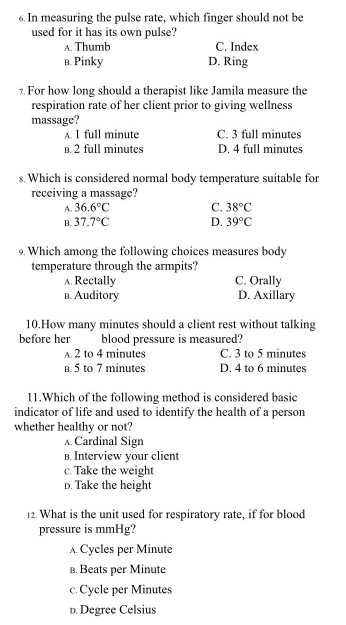 In measuring the pulse rate, which finger should not be
used for it has its own pulse?
A. Thumb C. Index
в. Pinky D. Ring
7 For how long should a therapist like Jamila measure the
respiration rate of her client prior to giving wellness
massage?
A. 1 full minute C. 3 full minutes
B. 2 full minutes D. 4 full minutes
s. Which is considered normal body temperature suitable for
receiving a massage?
A. 36.6°C C. 38°C
B. 37.7°C D. 39°C
9. Which among the following choices measures body
temperature through the armpits?
A. Rectally C. Orally
в. Auditory D. Axillary
10.How many minutes should a client rest without talking
before her blood pressure is measured?
A. 2 to 4 minutes C. 3 to 5 minutes
B. 5 to 7 minutes D. 4 to 6 minutes
11.Which of the following method is considered basic
indicator of life and used to identify the health of a person
whether healthy or not?
A Cardinal Sign
B. Interview your client
c. Take the weight
D. Take the height
12. What is the unit used for respiratory rate, if for blood
pressure is mmHg?
A Cycles per Minute
в. Beats per Minute
c. Cycle per Minutes
D. Degree Celsius