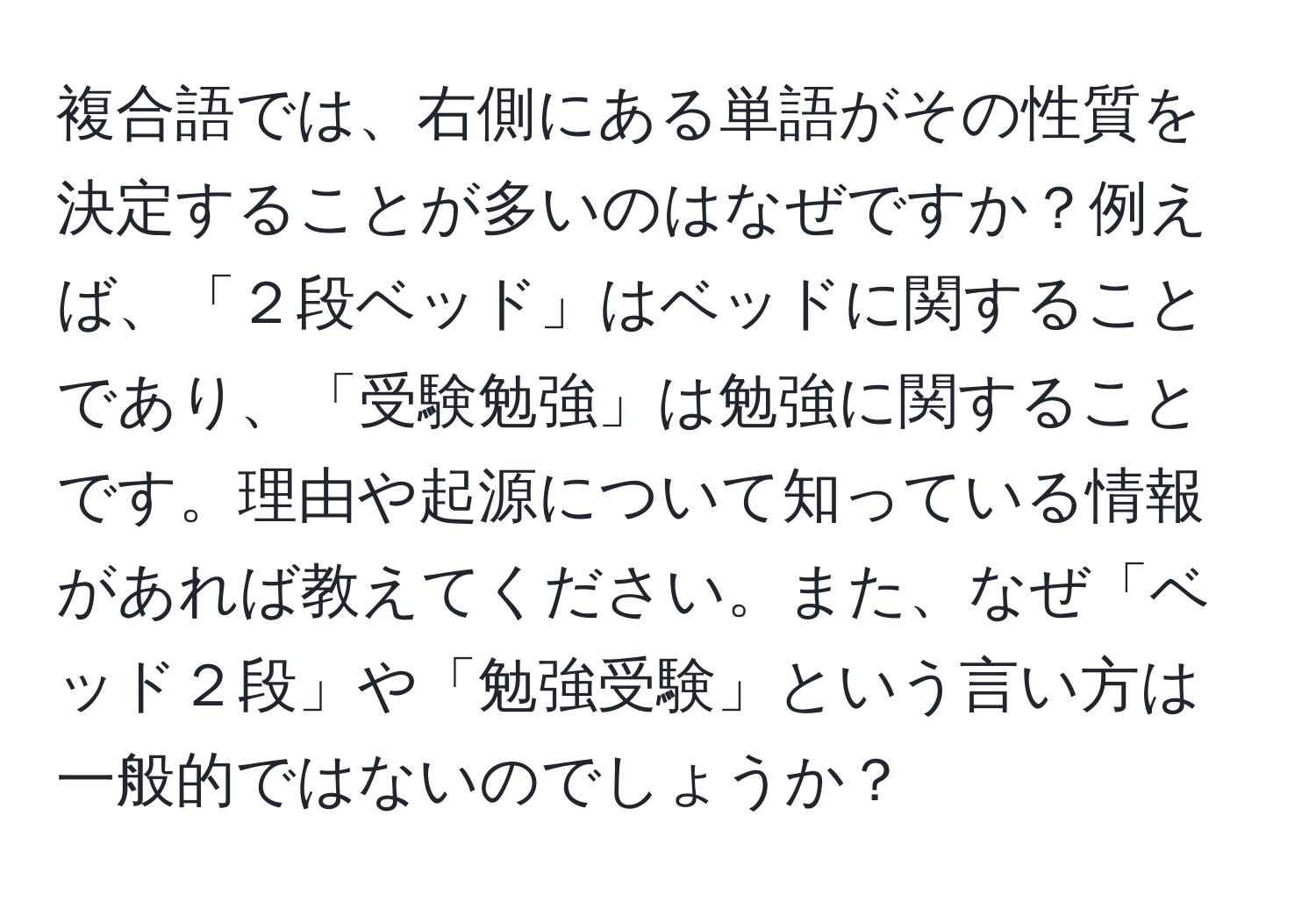 複合語では、右側にある単語がその性質を決定することが多いのはなぜですか？例えば、「２段ベッド」はベッドに関することであり、「受験勉強」は勉強に関することです。理由や起源について知っている情報があれば教えてください。また、なぜ「ベッド２段」や「勉強受験」という言い方は一般的ではないのでしょうか？