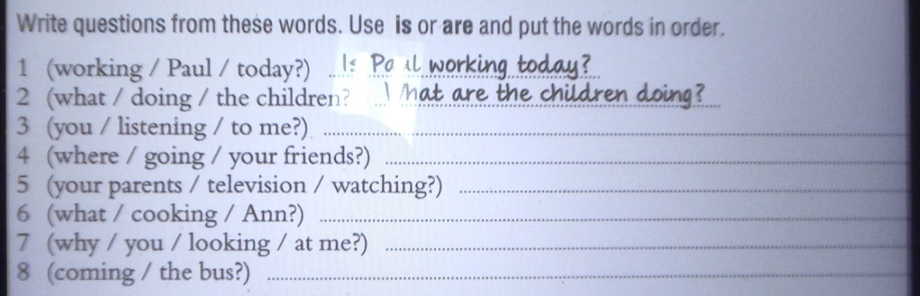 Write questions from these words. Use is or are and put the words in order. 
1 (working / Paul / today?) Is Pa ll working today? 
2 (what / doing / the children? .. hat are the children doing? 
3 (you / listening / to me?)_ 
4 (where / going / your friends?)_ 
5 (your parents / television / watching?)_ 
6 (what / cooking / Ann?)_ 
7 (why / you / looking / at me?)_ 
8 (coming / the bus?)_