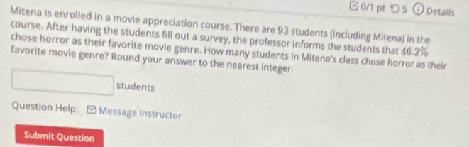 つ 5 ①Details 
Mitena is enrolled in a movie appreciation course. There are 93 students (including Mitena) in the 
course. After having the students fill out a survey, the professor informs the students that 46.2%
chose horror as their favorite movie genre. How many students in Mitena's class chose horror as their 
favorite movie genre? Round your answer to the nearest integer. 
students 
Question Help: Message instructor 
Submit Question