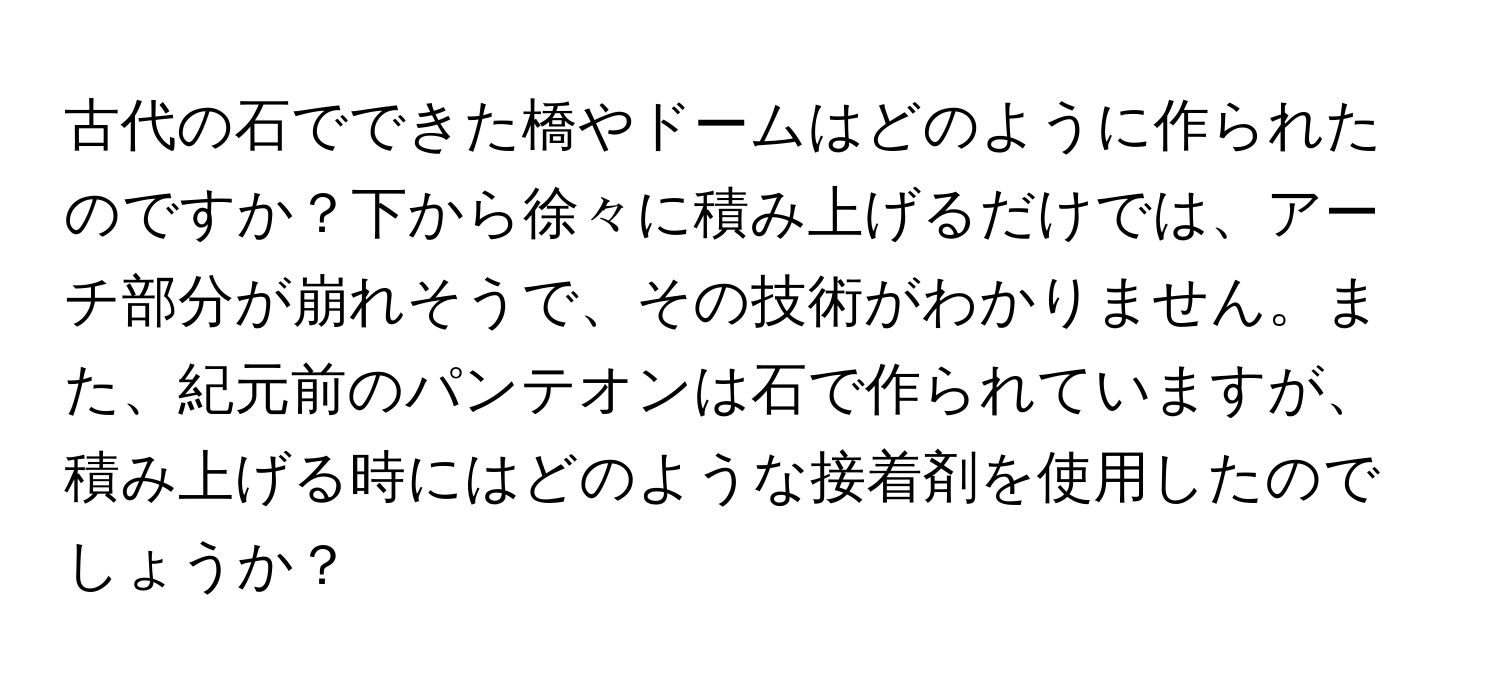 古代の石でできた橋やドームはどのように作られたのですか？下から徐々に積み上げるだけでは、アーチ部分が崩れそうで、その技術がわかりません。また、紀元前のパンテオンは石で作られていますが、積み上げる時にはどのような接着剤を使用したのでしょうか？