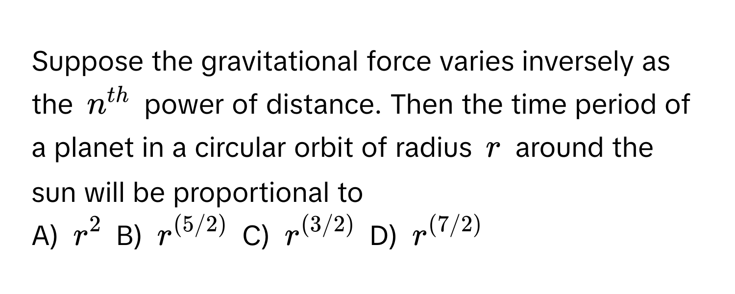 Suppose the gravitational force varies inversely as the $n^(th)$ power of distance. Then the time period of a planet in a circular orbit of radius $r$ around the sun will be proportional to

A) $r^(2$ B) $r^(5/2))$ C) $r^((3/2))$ D) $r^((7/2))$