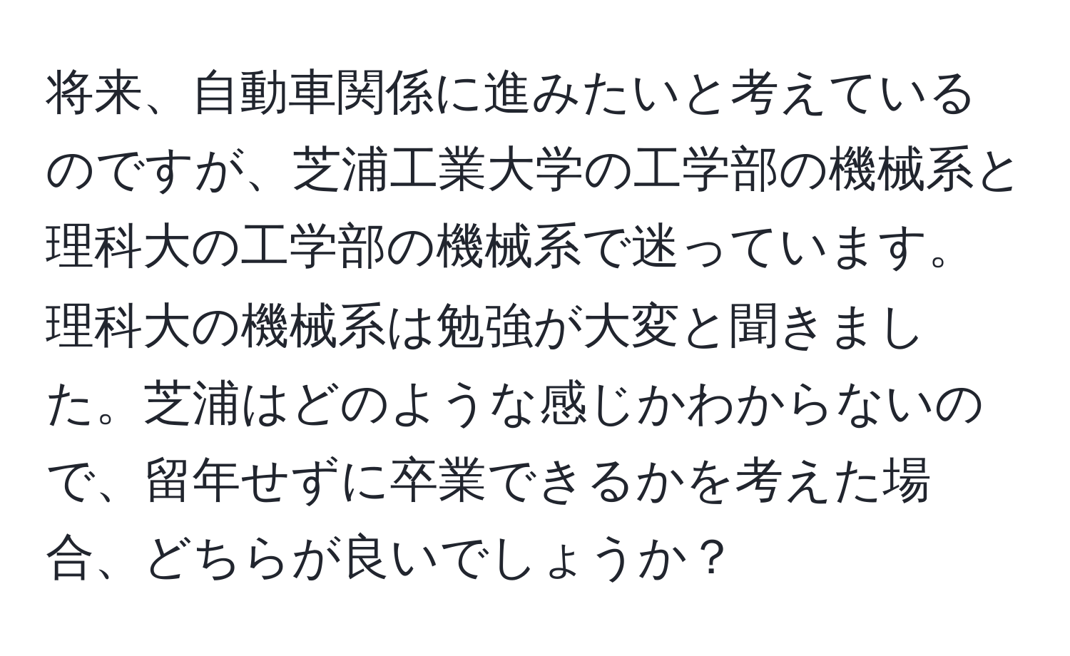 将来、自動車関係に進みたいと考えているのですが、芝浦工業大学の工学部の機械系と理科大の工学部の機械系で迷っています。理科大の機械系は勉強が大変と聞きました。芝浦はどのような感じかわからないので、留年せずに卒業できるかを考えた場合、どちらが良いでしょうか？