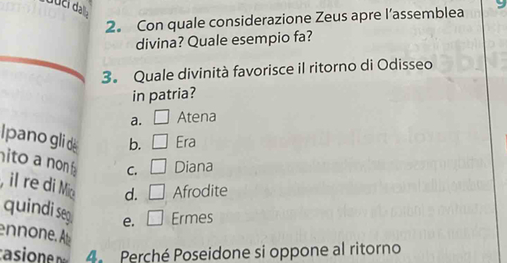 2。 Con quale considerazione Zeus apre l’assemblea
divina? Quale esempio fa?
3. Quale divinità favorisce il ritorno di Odisseo
in patria?
a. Atena
Ipano gli de b. Era
to a non C. Diana
, il re di Mi d. Afrodite
quindi seg. e. Ermes
non Ae
asione 4 Perché Poseidone si oppone al ritorno