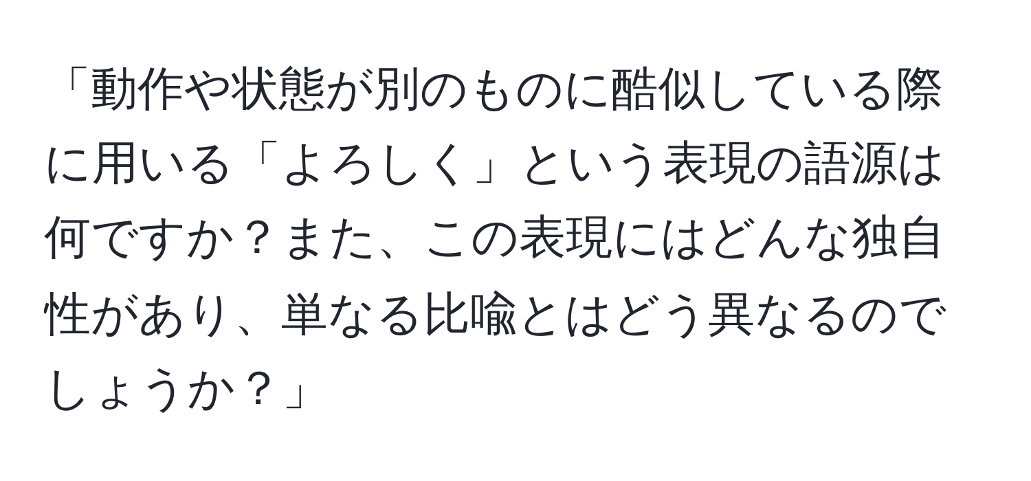 「動作や状態が別のものに酷似している際に用いる「よろしく」という表現の語源は何ですか？また、この表現にはどんな独自性があり、単なる比喩とはどう異なるのでしょうか？」