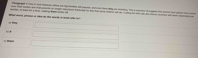 Paragraph f Only in Sub-Saharan Africa are big families still popular, and even there they are shrinking. This is welcome. It suggests that women have gained more contru
worker, at least for a time, making them better off
over their bodies and that parents no longer reproduce frantically for fear that some children will de. Cutting the birth rate also leaves countries with fewer dependants per
What word, phrase or idea do the words in bold refer to?
a) they
b) It
c) them