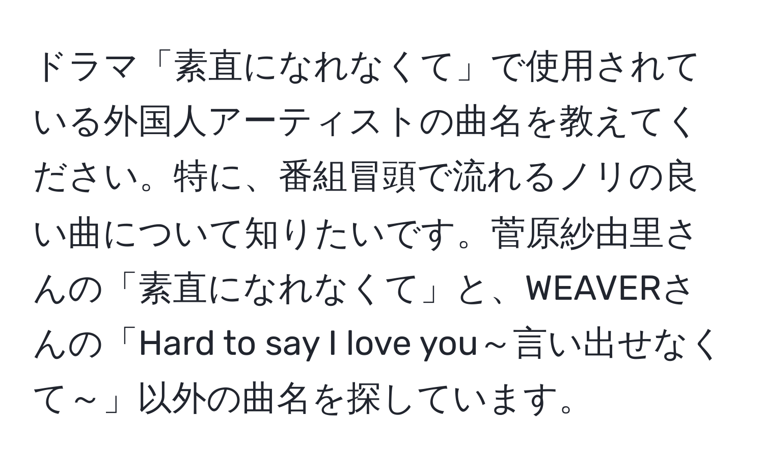 ドラマ「素直になれなくて」で使用されている外国人アーティストの曲名を教えてください。特に、番組冒頭で流れるノリの良い曲について知りたいです。菅原紗由里さんの「素直になれなくて」と、WEAVERさんの「Hard to say I love you～言い出せなくて～」以外の曲名を探しています。