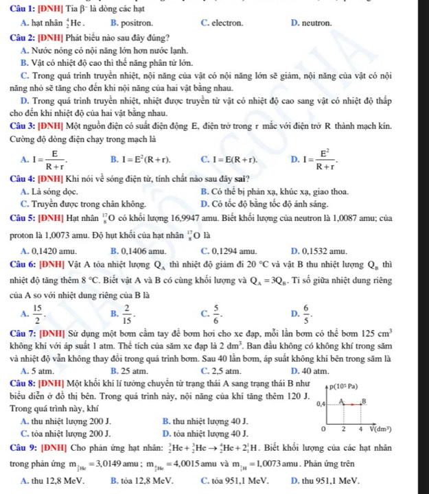 [ĐNH] Tia β¯ là dòng các hạt
A. hạt nhân beginarrayr 4 2endarray He . B. positron. C. electron. D. neutron.
Câu 2: [ĐNH] Phát biểu nào sau đây đúng?
A. Nước nóng có nội năng lớn hơn nước lanh.
B. Vật có nhiệt độ cao thì thể năng phân tử lớn.
C. Trong quá trình truyền nhiệt, nội năng của vật có nội năng lớn sẽ giám, nội năng của vật có nội
năng nhỏ sẽ tăng cho đến khi nội năng của hai vật bằng nhau.
D. Trong quá trình truyền nhiệt, nhiệt được truyền từ vật có nhiệt độ cao sang vật có nhiệt độ thấp
cho đến khi nhiệt độ của hai vật bằng nhau.
Câu 3: [ĐNH| Một nguồn điện có suất điện động E, điện trở trong r mắc với điện trở R thành mạch kín.
Cường độ dòng điện chạy trong mạch là
A. I= E/R+r . B. I=E^2(R+r). C. I=E(R+r). D. I= E^2/R+r .
Câu 4: [ĐNH] Khi nói về sóng điện từ, tính chất nào sau đây sai?
A. Là sóng dọc. B. Có thể bị phản xạ, khúc xạ, giao thoa.
C. Truyền được trong chân không. D. Có tốc độ bằng tốc độ ánh sáng.
Câu 5: [ĐNH] Hạt nhân beginarrayr 17 8endarray O có khối lượng 16,9947 amu. Biết khối lượng của neutron là 1,0087 amu; của
proton là 1,0073 amu. Độ hụt khối của hạt nhân beginarrayr 17 *  endarray O là
A. 0,1420 amu. B. 0,1406 amu. C. 0,1294 amu. D. 0,1532 amu.
Câu 6: [ĐNH] Vật A tỏa nhiệt lượng Q_A thì nhiệt độ giảm đi 20°C và vật B thu nhiệt lượng Q_B thì
nhiệt độ tăng thêm 8°C F. Biết vật A và B có cùng khối lượng và Q_A=3Q_B , Ti shat o giữa nhiệt dung riêng
của A so với nhiệt dung riêng của B là
A.  15/2 . B.  2/15 . C.  5/6 . D.  6/5 .
Câu 7: [ĐNH] Sử dụng một bơm cầm tay để bơm hơi cho xe đạp, mỗi lần bơm có thể bơm 125cm^3
không khí với áp suất 1 atm. Thể tích của săm xe đạp là 2dm^3. Ban đầu không có không khí trong săm
và nhiệt độ vẫn không thay đổi trong quá trình bơm. Sau 40 lần bơm, áp suất không khí bên trong săm là
A. 5 atm. B. 25 atm. C. 2,5 atm. D. 40 atm.
Câu 8: [ĐNH] Một khối khí lí tưởng chuyển từ trạng thái A sang trạng thái B như
biểu diễn ở đồ thị bên. Trong quá trình này, nội năng của khí tăng thêm 120 J.
Trong quá trình này, khí
A. thu nhiệt lượng 200 J. B. thu nhiệt lượng 40 J.
C. tỏa nhiệt lượng 200 J. D. tỏa nhiệt lượng 40 J.
Câu 9: [ĐNH] Cho phản ứng hạt nhân: _2^(3He+_2^3Heto _2^4He+2_1^1H. Biết khối lượng của các hạt nhân
trong phản ứng m_frac 1)2He=3,0149 amu ; m_ 4/2 He=4,0015 am u và m_ 1/2 H=1,0073am. Phản ứng trên
A. thu 12,8 MeV. B. tỏa 12,8 MeV. C. tỏa 951.1 MẹV. D. thu 951,1 MeV.