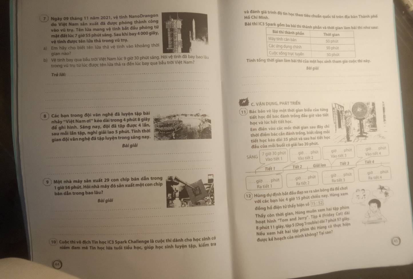 và đánh giá trình độ tin học theo tiêu chuẩn quốc tế trên địa bàn Thành phố
7 ) Ngày 09 tháng 11 năm 2021, vệ tỉnh NanoDrangon
Hồ Chí Minh,
do Việt Nam sản xuất đã được phóng thành công
vào vũ trụ. Tên lửa mang vệ tinh bắt đầu phóng từ
Bài thi IC3 Spark gồm ba bài thi thành phư sau:
mặt đất lúc 7 giờ 55 phút sáng. Sau khi bay 4 000 giây, 
vệ tỉnh được tên lửa thả trong vũ trụ. 
a) Em hãy cho biết tên lửa thả vệ tinh vào khoảng thờ 
gian nào?
b) Vệ tinh bay qua bầu trời Việt Nam lúc 9 giờ 30 phút sáng. Hỏi vệ tinh đã bay bao lâu Tính tổng thời gian làm bài thì của một học sinh tham gia cuộc thì này.
trong vũ trụ từ lúc được tên lửa thả ra đến lúc bay qua bầu trời Việt Nam?
Bài giải
Trả lời:
_
_
_
_
_
_
_
_C. VÃN DUNG, PHÁT TRIẾN
8  Các bạn trong đội văn nghệ đã luyện tập bà11) Bác bảo vệ lập một thời gian biểu của từng
nhảy 'Việt Nam sigma i^+ * kéo dài trong 4 phút 8 giâtiết học để bác đánh trống đầu giờ vào tiết
đế ghi hình. Sáng nay, đội đã tập được 4 lầnhọc và lúc hết tiết học.
sau mỗi lần tập, nghỉ giải lao 5 phút. Tính thờEm điển vào các mốc thời gian sau đây chỉ
gian đội văn nghệ đã tập luyện trong sáng naythời điểm bác cần đánh trống, biết rằng môi
Bài giảitiết học kéo dài 35 phút và sau hai tiết học    
đầu của mỗi buổi có giải lao 20 phút.
_
_SANG 7 giờ 30 phút giờ .... phút giờ  phút già phút
Vào tiết 1 Vào tiết 2 Vào tiết 3 Vào tiết 4
_
Tiết 1 Tiết 2 Giải lao Tiết 3 Tiết 4
9 ] Một nhà máy sản xuất 29 con chíp bán dẫn tron
Ra tiết 3 Ra tiết 4
1 giờ 56 phút. Hỏi nhà máy đó sản xuất một con chígiờ ... phút  giờ... phút già phút giờ phút
bán dẫn trong bao lâu?Ra tiết 1 Ra tiết 2
12) Hùng dự định bắt đầu đạp xe ra sân bóng đá để chơi
Bài giải
với các bạn lúc 4 giờ 15 phút chiều nay. Hùng xem
_
đồng hồ điện tử thấy hiện số 15:52
Thấy còn thời gian, Hùng muốn xem hai tập phim
_hoạt hình “Tom and Jerry”. Tập 4 (Friday Cat) dài
_8 phút 11 giây, tập 5 (Dog Trouble) dài 7 phút 57 giây.
_Nếu xem hết hai tập phim thì Hùng có thực hiện
10) Cuộc thi vô địch Tin học IC3 Spark Challenge là cuộc thi dành cho học sinh có
được kế hoạch của mình không? Tại sao?
niểm đam mê Tin học lứa tuổi tiểu học, giúp học sinh luyện tập, kiểm tra
a