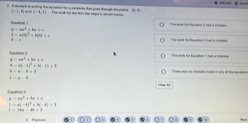 Add nots Queat
2. A student is writing the equation for a parabola that goes through the points (0,3),
(-1,4) and (-4,1). The work for the first few steps is shown below.
Equation 1 The work for Equation 2 had a mistake
y=ax^2+bx+c
3=a(0)^2+b(0)+c
3=c The work for Equation 3 had a mistake.
Equation 2 The work for Equation 1 had a mistake.
y=ax^2+bx+c
4=a(-1)^2+b(-1)+3
4=a-b+3 There was no mistake made in any of the equation
1=a-b
Clear All
Equation 3
y=ax^2+bx+c
1=a(-4)^2+b(-4)+3
1=16a-4b+3
Previous 10 Next