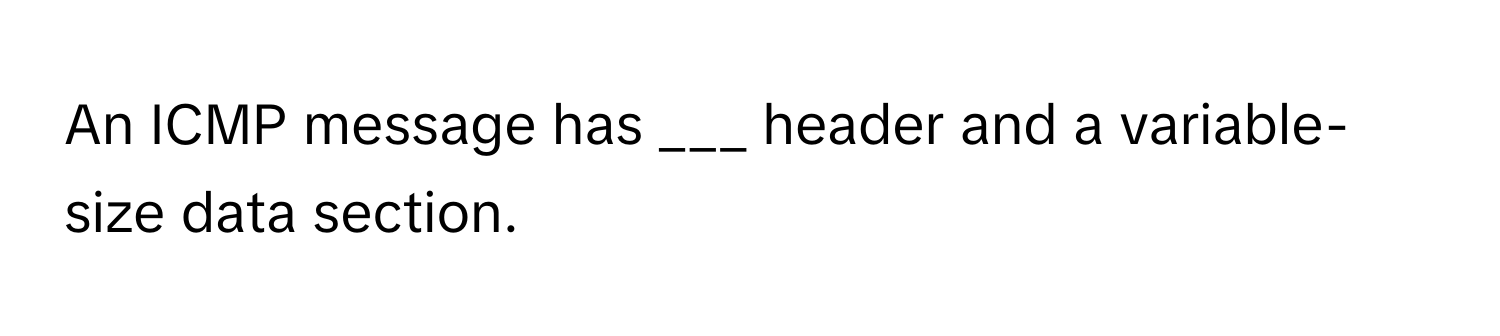 An ICMP message has ___ header and a variable-size data section.