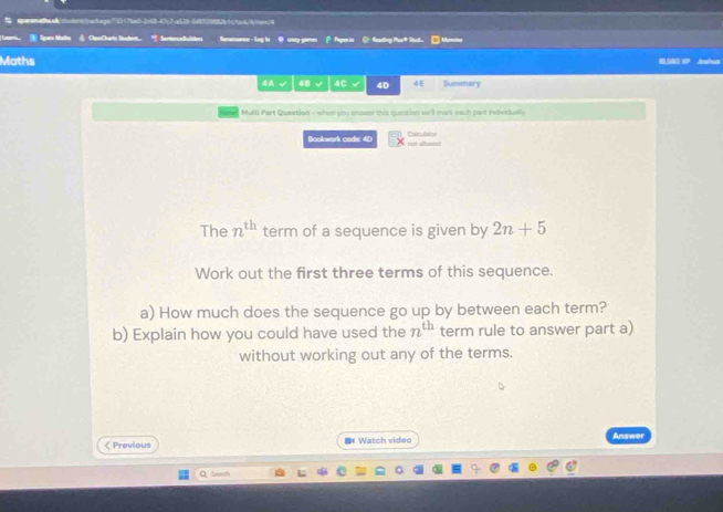 sparonachea4codent5/adcage773517be02c50-47c7-a528-648729852b1c/tan/4/ten/4 
Spara Mathu CanDary Sandent = Sartencelbulde ernance - Log in O cny pane P Paperis @ feading Par* Stut | Mencio 
Maths 1SBO IP Joshut 
4A √ 48 4C 40 4E Summary 
Multi Part Queation - when you onower this question we'll mark each part individually 
Bookwork code: 4D not alleeed Calculator 
The n^(th) term of a sequence is given by 2n+5
Work out the first three terms of this sequence. 
a) How much does the sequence go up by between each term? 
b) Explain how you could have used the n^(th) term rule to answer part a) 
without working out any of the terms. 
< Previous 《 Watch video 
Answer 
Q Sazsh
