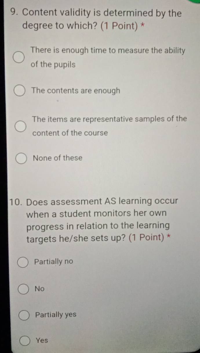 Content validity is determined by the
degree to which? (1 Point) *
There is enough time to measure the ability
of the pupils
The contents are enough
The items are representative samples of the
content of the course
None of these
10. Does assessment AS learning occur
when a student monitors her own
progress in relation to the learning
targets he/she sets up? (1 Point) *
Partially no
No
Partially yes
Yes