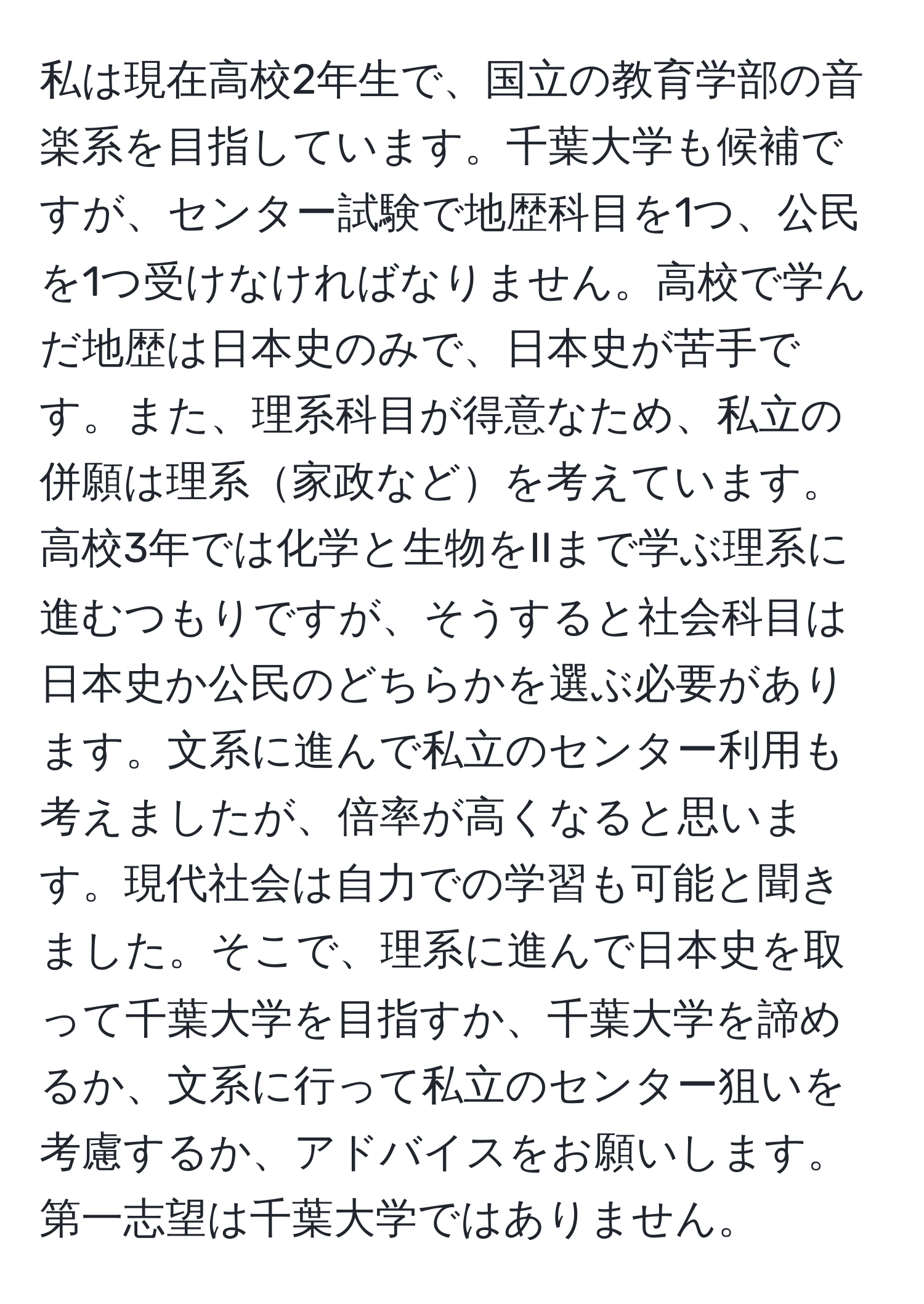 私は現在高校2年生で、国立の教育学部の音楽系を目指しています。千葉大学も候補ですが、センター試験で地歴科目を1つ、公民を1つ受けなければなりません。高校で学んだ地歴は日本史のみで、日本史が苦手です。また、理系科目が得意なため、私立の併願は理系家政などを考えています。高校3年では化学と生物をIIまで学ぶ理系に進むつもりですが、そうすると社会科目は日本史か公民のどちらかを選ぶ必要があります。文系に進んで私立のセンター利用も考えましたが、倍率が高くなると思います。現代社会は自力での学習も可能と聞きました。そこで、理系に進んで日本史を取って千葉大学を目指すか、千葉大学を諦めるか、文系に行って私立のセンター狙いを考慮するか、アドバイスをお願いします。第一志望は千葉大学ではありません。