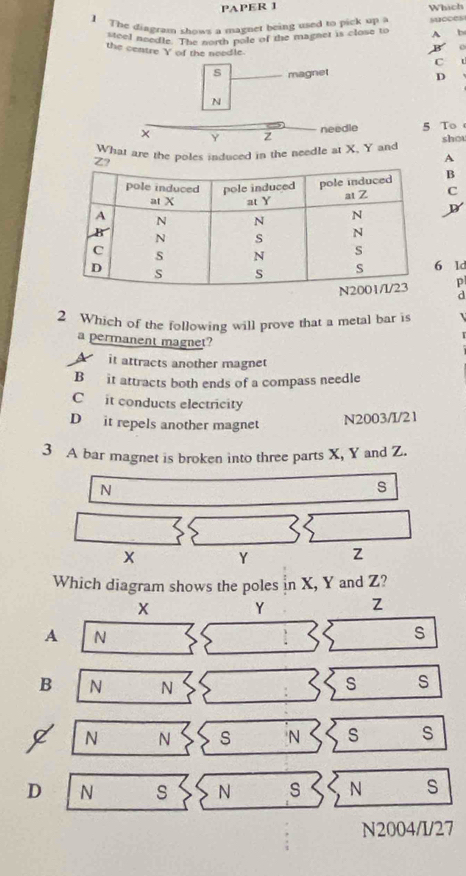 PAPER 1 Which
The diagram shows a magner being used to pick up a succes
steel needle. The north pole of the magnet is close to A b
o
the centre Y of the needle.
C
s magnet
D
N
× Y z
needle 5 To
What are the poles induced in the needle at X, Y and shou
A
B
C
6 1d
p
d
2 Which of the following will prove that a metal bar is 
a permanent magnet?
Ait attracts another magnet
B it attracts both ends of a compass needle
Cit conducts electricity
D it repels another magnet
N2003/I/21
3 A bar magnet is broken into three parts X, Y and Z.
N
s
x Y Z
Which diagram shows the poles in X, Y and Z?
Y Z
A N
s
B N N s s
N N s 'N s s
D N s N s N S
N2004/I/27