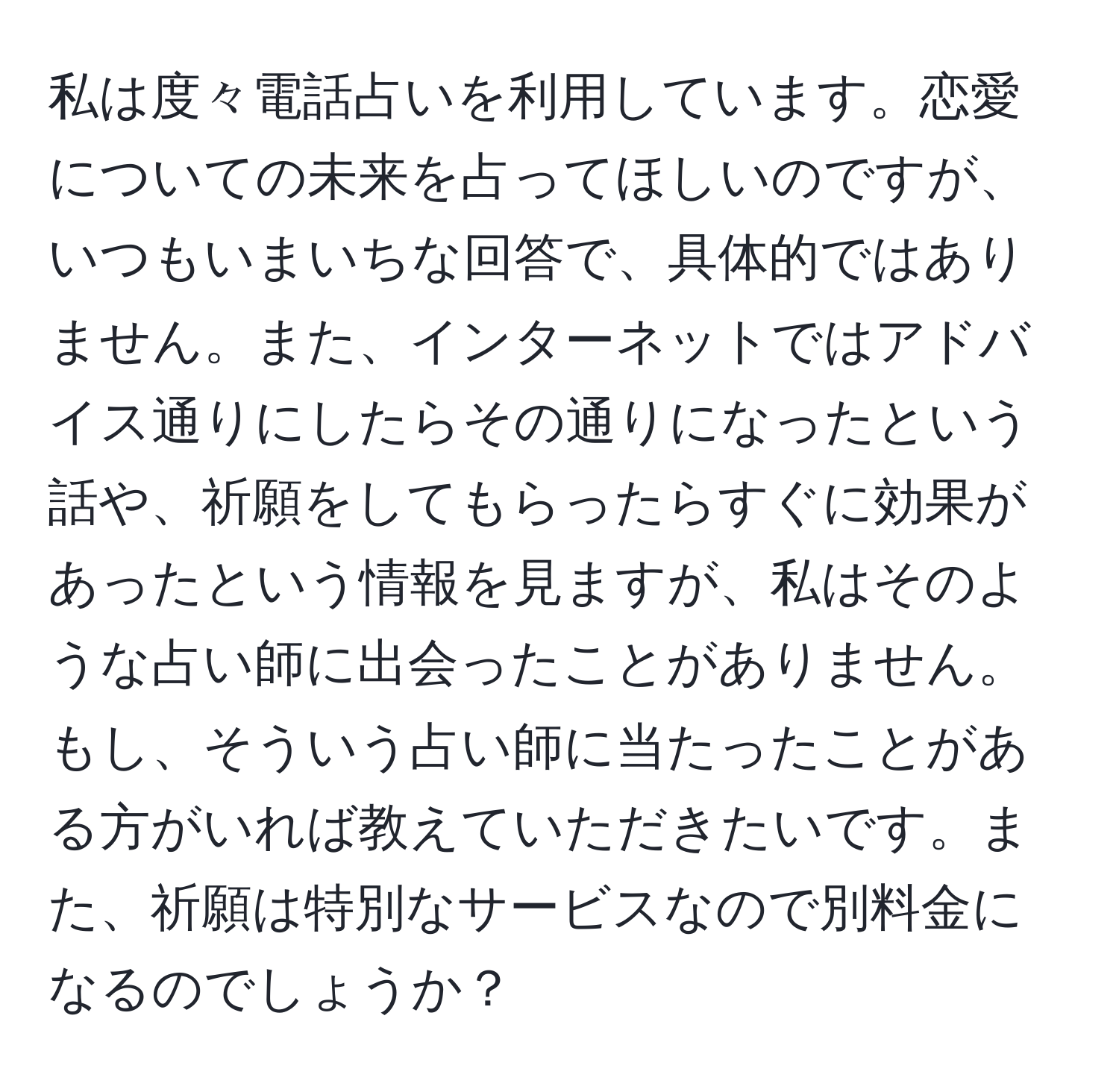 私は度々電話占いを利用しています。恋愛についての未来を占ってほしいのですが、いつもいまいちな回答で、具体的ではありません。また、インターネットではアドバイス通りにしたらその通りになったという話や、祈願をしてもらったらすぐに効果があったという情報を見ますが、私はそのような占い師に出会ったことがありません。もし、そういう占い師に当たったことがある方がいれば教えていただきたいです。また、祈願は特別なサービスなので別料金になるのでしょうか？