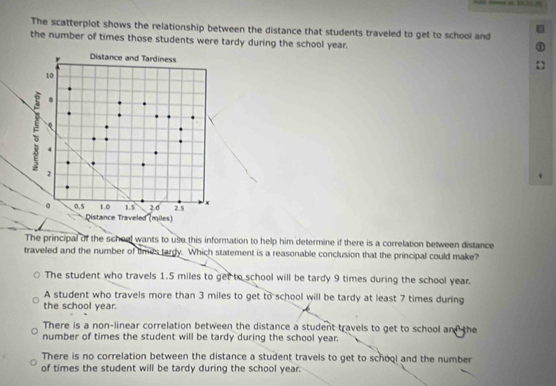 The scatterplot shows the relationship between the distance that students traveled to get to school and
the number of times those students were tardy during the school year.
The principal of the scheel wants to use this information to help him determine if there is a correlation between distance
traveled and the number of times tardy. Which statement is a reasonable conclusion that the principal could make?
The student who travels 1.5 miles to get to school will be tardy 9 times during the school year.
A student who travels more than 3 miles to get to school will be tardy at least 7 times during
the school year.
There is a non-linear correlation between the distance a student travels to get to school and the
number of times the student will be tardy during the school year.
There is no correlation between the distance a student travels to get to school and the number
of times the student will be tardy during the school year.