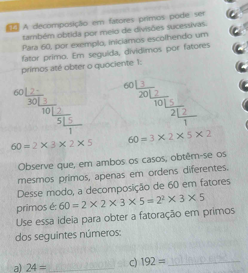 A decomposição em fatores primos pode ser 
também obtida por meio de divisões sucessivas. 
Para 60, por exemplo, iniciamos escolhendo um 
- 
fator primo. Em seguida, dividimos por fatores 
primos até obter o quociente 1:
beginarrayr 60 12/301 =10frac 25 15/7 endarray
beginarrayr 601frac 320 12/10 22 ^50frac 211
60=3* 2* 5* 2
60=2* 3* 2* 5
Observe que, em ambos os casos, obtêm-se os 
mesmos primos, apenas em ordens diferentes. 
Desse modo, a decomposição de 60 em fatores 
primos é: 60=2* 2* 3* 5=2^2* 3* 5
Use essa ideia para obter a fatoração em primos 
dos seguintes números: 
a) 24= _ 
c) 192= _