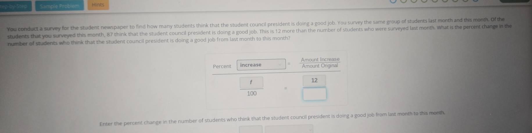 ep-by-Step Sample Problem Hints 
You conduct a survey for the student newspaper to find how many students think that the student council president is doing a good job. You survey the same group of students last month and this month. Of the 
students that you surveyed this month, 87 think that the student council president is doing a good job. This is 12 more than the number of students who were surveyed last month. What is the percent change in the 
number of students who think that the student council president is doing a good job from last month to this month? 
Enter the percent change in the number of students who think that the student council president is doing a good job from last month to this month.