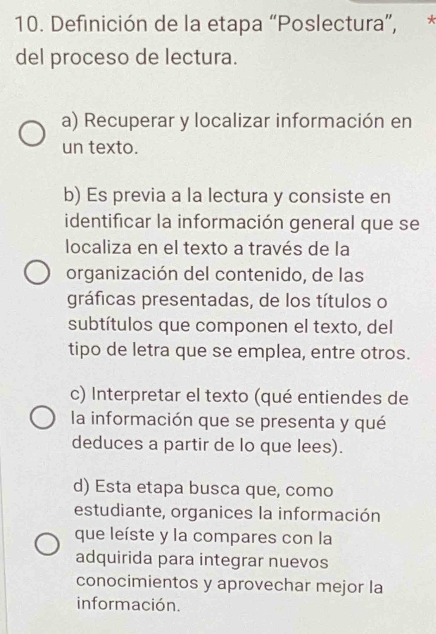 Definición de la etapa “Poslectura”, *
del proceso de lectura.
a) Recuperar y localizar información en
un texto.
b) Es previa a la lectura y consiste en
identificar la información general que se
localiza en el texto a través de la
organización del contenido, de las
gráficas presentadas, de los títulos o
subtítulos que componen el texto, del
tipo de letra que se emplea, entre otros.
c) Interpretar el texto (qué entiendes de
la información que se presenta y qué
deduces a partir de lo que lees).
d) Esta etapa busca que, como
estudiante, organices la información
que leíste y la compares con la
adquirida para integrar nuevos
conocimientos y aprovechar mejor la
información.