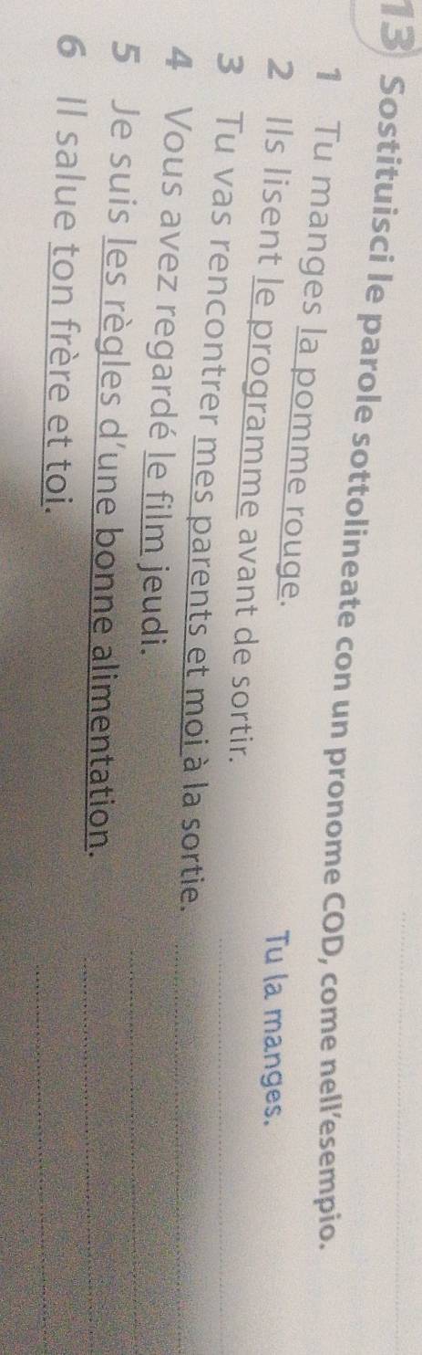 Sostituisci le parole sottolineate con un pronome COD, come nell’esempio. 
1 Tu manges la pomme rouge. 
Tu la manges. 
2 Ils lisent le programme avant de sortir. 
3 Tu vas rencontrer mes parents et moi à la sortie._ 
4 Vous avez regardé le film jeudi._ 
5 Je suis les règles d’une bonne alimentation.__ 
6 Il salue ton frère et toi. 
_
