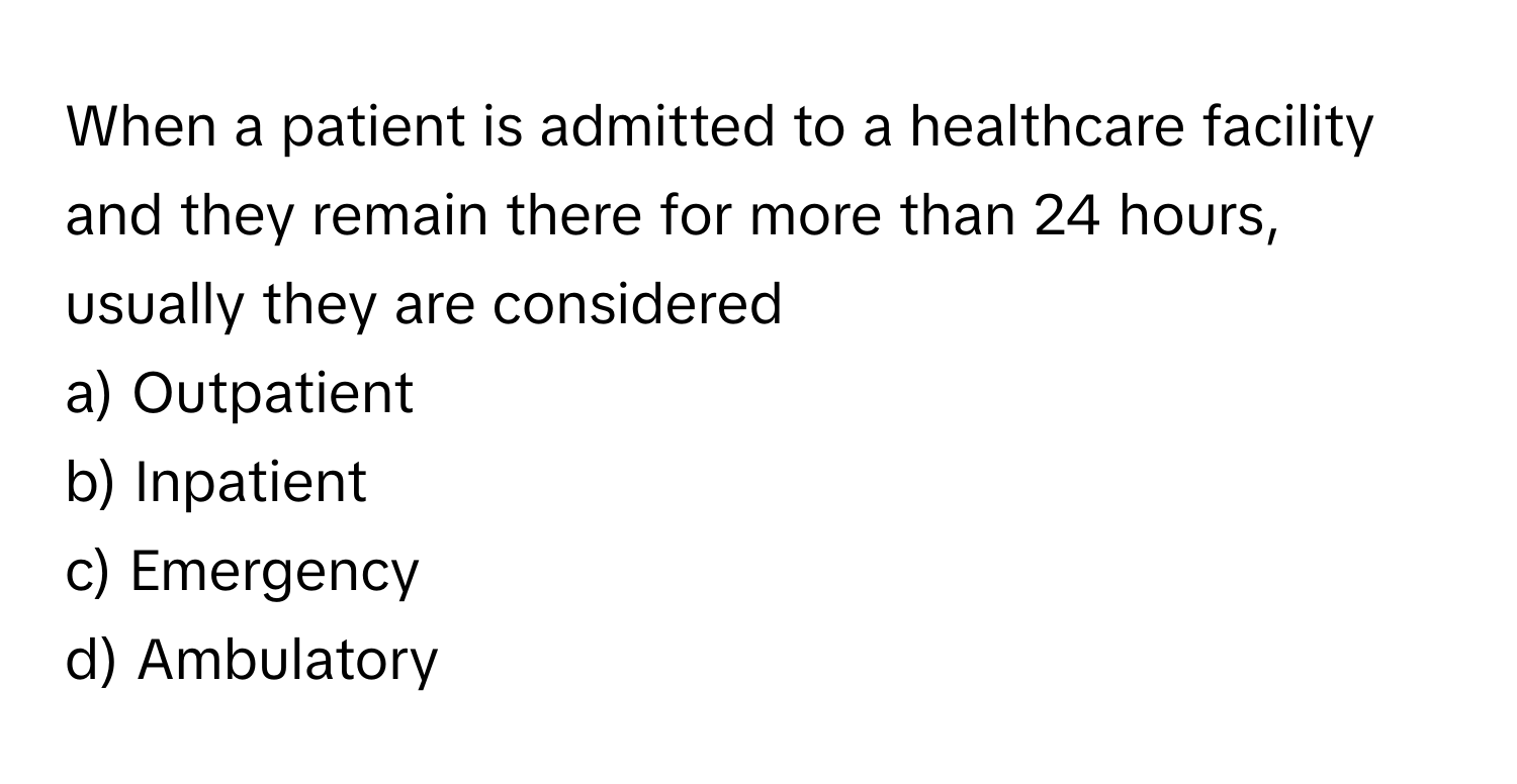 When a patient is admitted to a healthcare facility and they remain there for more than 24 hours, usually they are considered 
a) Outpatient 
b) Inpatient 
c) Emergency 
d) Ambulatory