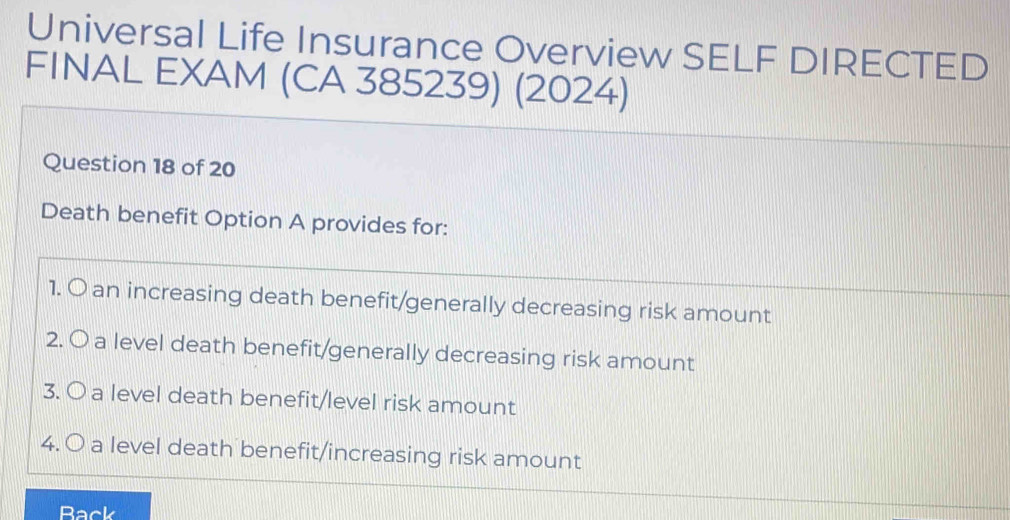 Universal Life Insurance Overview SELF DIRECTED 
FINAL EXAM (CA 385239) (2024) 
Question 18 of 20 
Death benefit Option A provides for: 
1. O an increasing death benefit/generally decreasing risk amount 
2. O a level death benefit/generally decreasing risk amount 
3. O a level death benefit/level risk amount 
4. O a level death benefit/increasing risk amount 
Back