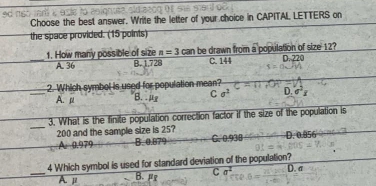 Choose the best answer. Write the letter of your choice in CAPITAL LETTERS on
the space provided. (15 points)
1. How many possible of size n=3can be drawn from a population of size 12?
_A. 36 B. 1,728 C. 144 D. 220
2. Which symbol is used for population mean?
_A. μ B. μ C sigma^2 D. sigma^2x
_
3. What is the finite population correction factor if the size of the population is
200 and the sample size is 25? D. 0.956
A. 0.979 B. 0.879 C. 0.938
4 Which symbol is used for standard deviation of the population? D. a
_A μ B. µ C a^2