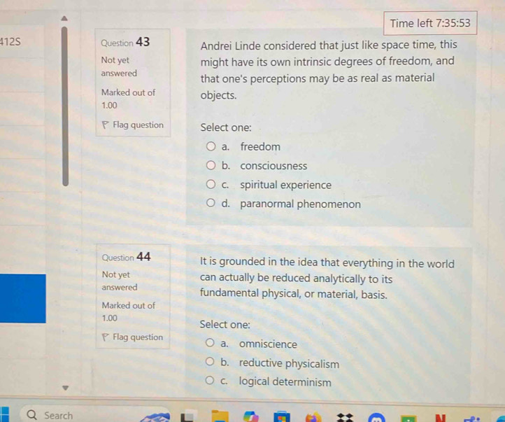 Time left 7:35:53 
412S Question 43 Andrei Linde considered that just like space time, this
Not yet might have its own intrinsic degrees of freedom, and
answered that one's perceptions may be as real as material
Marked out of objects.
1.00
Flag question Select one:
a. freedom
b. consciousness
c. spiritual experience
d. paranormal phenomenon
Question 44 It is grounded in the idea that everything in the world
Not yet can actually be reduced analytically to its
answered fundamental physical, or material, basis.
Marked out of
1.00 Select one:
Flag question a. omniscience
b. reductive physicalism
c. logical determinism
Search