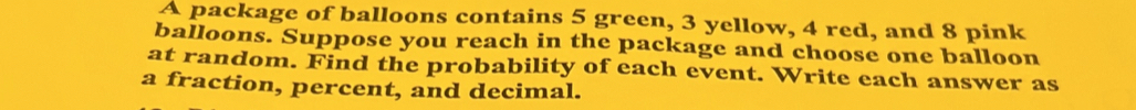 A package of balloons contains 5 green, 3 yellow, 4 red, and 8 pink 
balloons. Suppose you reach in the package and choose one balloon 
at random. Find the probability of each event. Write each answer as 
a fraction, percent, and decimal.