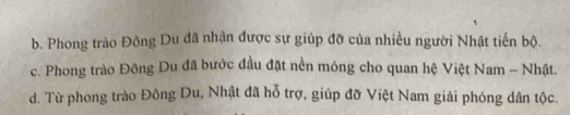 b. Phong trào Đông Du đã nhận được sự giúp đỡ của nhiều người Nhật tiến bộ.
c. Phong trào Đông Du đã bước đầu đặt nền móng cho quan hệ Việt Nam - Nhật.
d. Từ phong trào Đông Du, Nhật đã hỗ trợ, giúp đỡ Việt Nam giải phóng dân tộc.