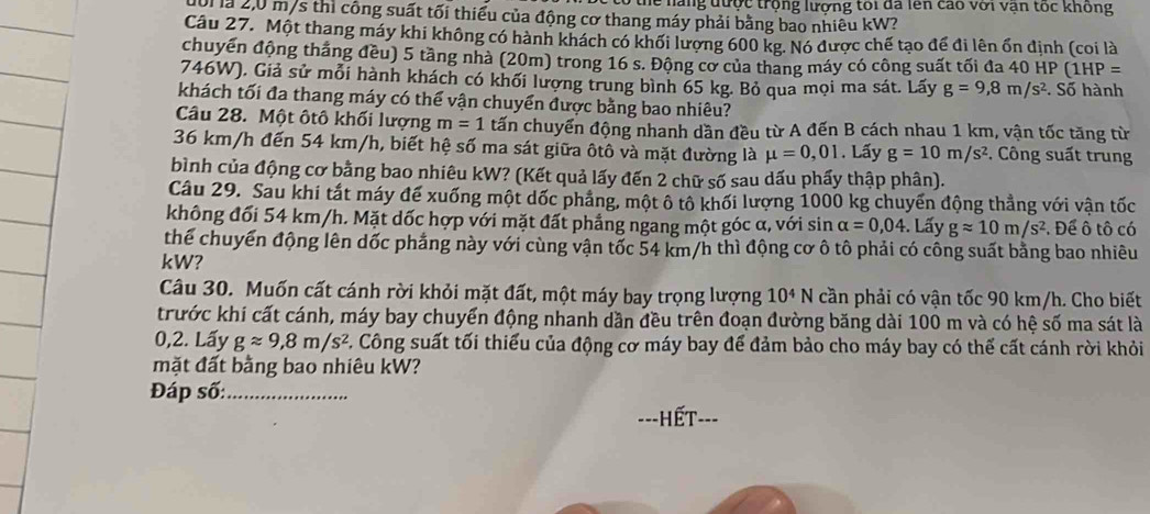 thể nàng được trộng lượng tôi đã lên cao với vận tốc không
101 là 2,0 m/s thì công suất tối thiếu của động cơ thang máy phải bằng bao nhiêu kW?
Câu 27. Một thang máy khi không có hành khách có khối lượng 600 kg. Nó được chế tạo để đi lên ổn định (coi là
chuyên động tháng đều) 5 tầng nhà (20m) trong 16 s. Động cơ của thang máy có công suất tối đa 40 HP (1HI P=
746W), Giả sử mỗi hành khách có khối lượng trung bình 65 kg. Bỏ qua mọi ma sát. Lấy g=9,8m/s^2. Số hành
khách tối đa thang máy có thể vận chuyển được bằng bao nhiêu?
Câu 28. Một ôtô khối lượng m=1 tấn chuyển động nhanh dần đều từ A đến B cách nhau 1 km, vận tốc tăng từ
36 km/h đến 54 km/h, biết hệ số ma sát giữa ôtô và mặt đường là mu =0,01. Lấy g=10m/s^2.  Công suất trung
bình của động cơ bằng bao nhiêu kW? (Kết quả lấy đến 2 chữ số sau dấu phẩy thập phân).
Câu 29. Sau khí tắt máy đế xuống một dốc phẳng, một ô tô khối lượng 1000 kg chuyến động thẳng với vận tốc
không đối 54 km/h. Mặt dốc hợp với mặt đất phẳng ngang một góc α, với sin alpha =0,04. Lấy gapprox 10m/s^2 Để ô tô có
thể chuyển động lên dốc phẳng này với cùng vận tốc 54 km/h thì động cơ ô tô phải có công suất bằng bao nhiêu
kW?
Câu 30. Muốn cất cánh rời khỏi mặt đất, một máy bay trọng lượng 10^4N cần phải có vận tốc 90 km/h. Cho biết
trước khi cất cánh, máy bay chuyển động nhanh dần đều trên đoạn đường băng dài 100 m và có hệ số ma sát là
0,2. Lấy gapprox 9,8m/s^2 C. Công suất tối thiểu của động cơ máy bay để đảm bảo cho máy bay có thế cất cánh rời khỏi
mặt đất bằng bao nhiêu kW?
Đáp số:_
==-HếT===